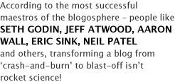 According to the most successful maestros of the blogosphere - people like SETH GODIN, JEFF ATWOOD, AARON WALL, ERIC SINK, NEIL PATEL and others, transforming a blog from 'crash-and-burn' to blast-off isn't rocket science!